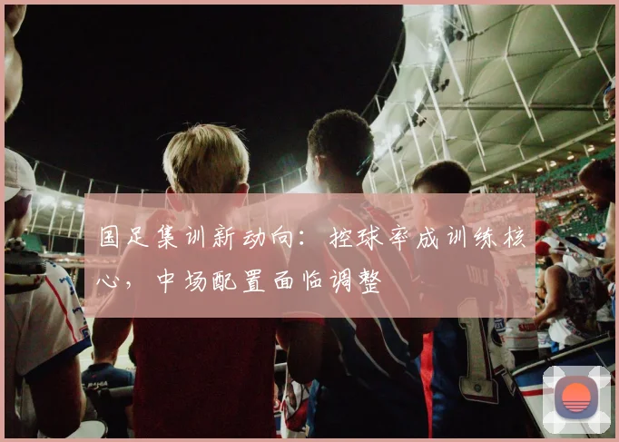 国足集训新动向：控球率成训练核心，中场配置面临调整