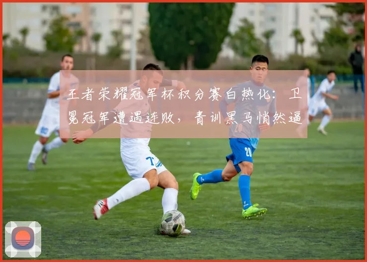王者荣耀冠军杯积分赛白热化：卫冕冠军遭遇连败，青训黑马悄然逼近