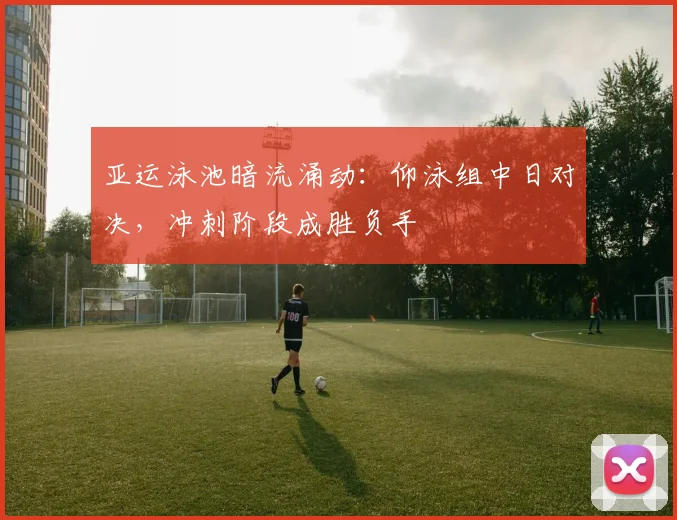亚运泳池暗流涌动：仰泳组中日对决，冲刺阶段成胜负手