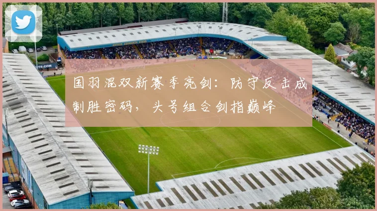 国羽混双新赛季亮剑：防守反击成制胜密码，头号组合剑指巅峰