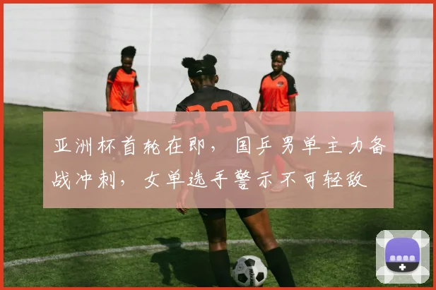 亚洲杯首轮在即，国乒男单主力备战冲刺，女单选手警示不可轻敌