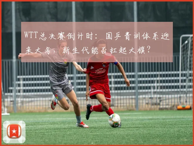 WTT总决赛倒计时：国乒青训体系迎来大考，新生代能否扛起大旗？