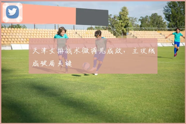 天津女排战术微调见成效，主攻线成破局关键