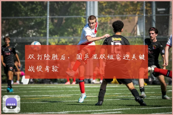 双打险胜后，国乒混双组合迎关键战役考验