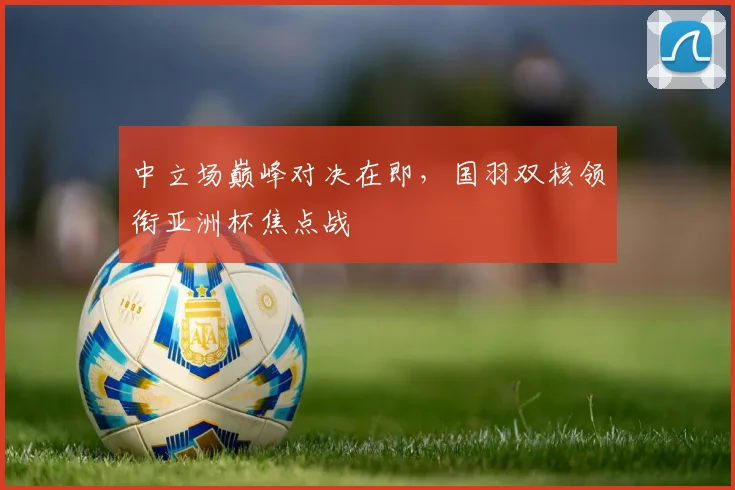 中立场巅峰对决在即，国羽双核领衔亚洲杯焦点战