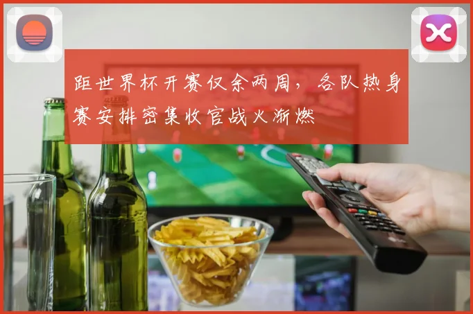 距世界杯开赛仅余两周，各队热身赛安排密集收官战火渐燃