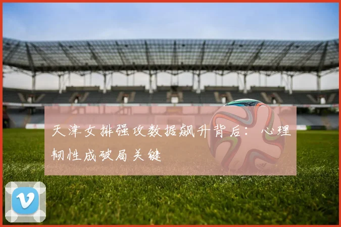 天津女排强攻数据飙升背后：心理韧性成破局关键