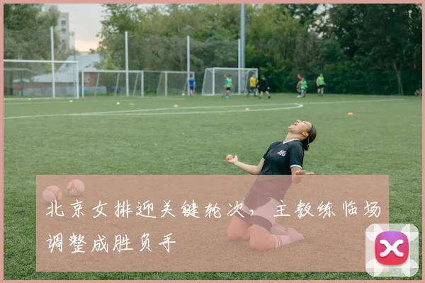北京女排迎关键轮次，主教练临场调整成胜负手