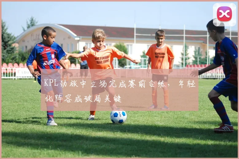 KPL劲旅中立场完成赛前合练，年轻化阵容成破局关键