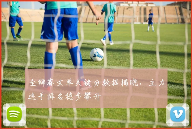 全锦赛女单关键分数据揭晓，主力选手排名稳步攀升