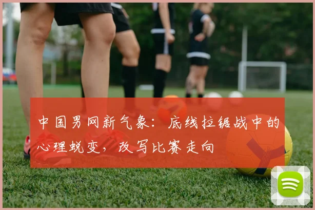 中国男网新气象：底线拉锯战中的心理蜕变，改写比赛走向