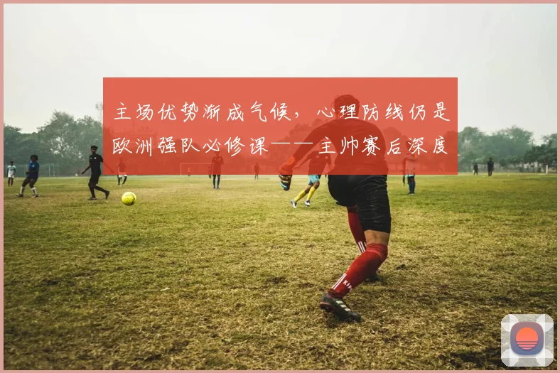 主场优势渐成气候，心理防线仍是欧洲强队必修课——主帅赛后深度剖析