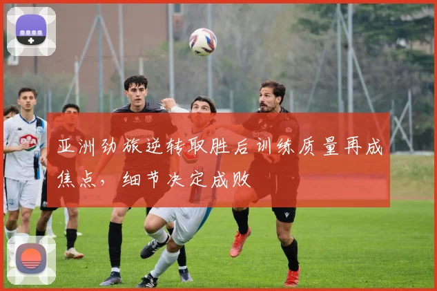 亚洲劲旅逆转取胜后训练质量再成焦点，细节决定成败