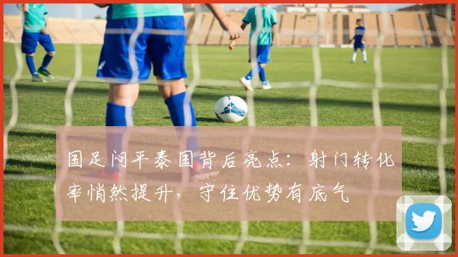 国足闷平泰国背后亮点：射门转化率悄然提升，守住优势有底气