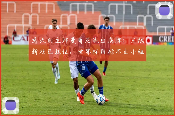 意大利主帅曼奇尼亮出底牌：三线新核已就位，世界杯目标不止小组出线