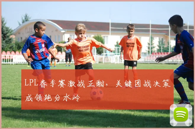 LPL春季赛激战正酣，关键团战决策成领跑分水岭