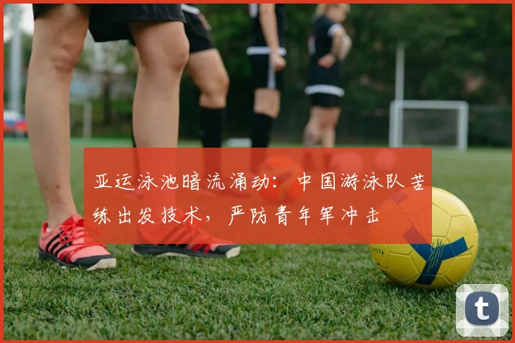 亚运泳池暗流涌动：中国游泳队苦练出发技术，严防青年军冲击