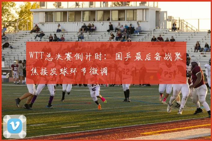 WTT总决赛倒计时：国乒最后备战聚焦接发球环节微调