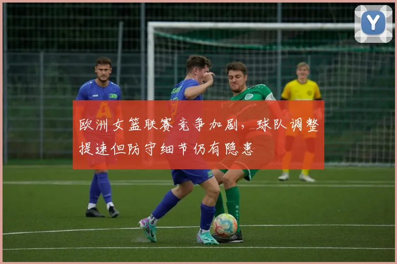 欧洲女篮联赛竞争加剧，球队调整提速但防守细节仍有隐患