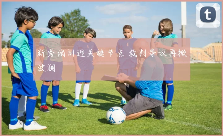 新秀试训迎关键节点 裁判争议再掀波澜