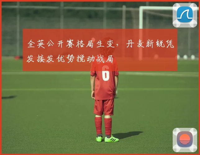 全英公开赛格局生变，丹麦新锐凭发接发优势搅动战局