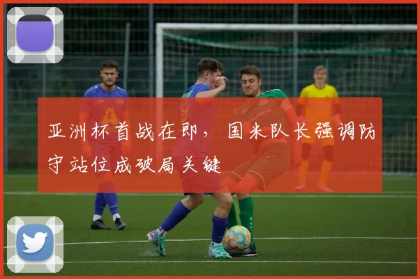亚洲杯首战在即，国米队长强调防守站位成破局关键