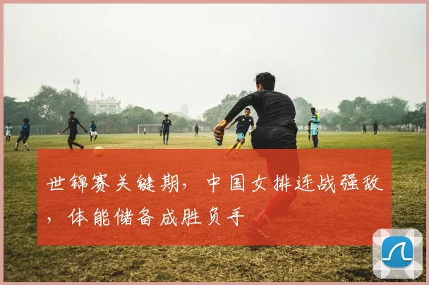 世锦赛关键期，中国女排连战强敌，体能储备成胜负手