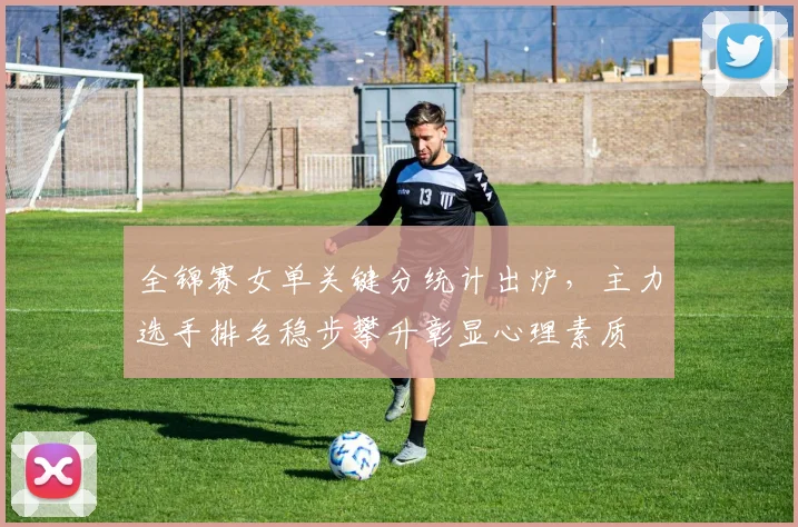全锦赛女单关键分统计出炉，主力选手排名稳步攀升彰显心理素质