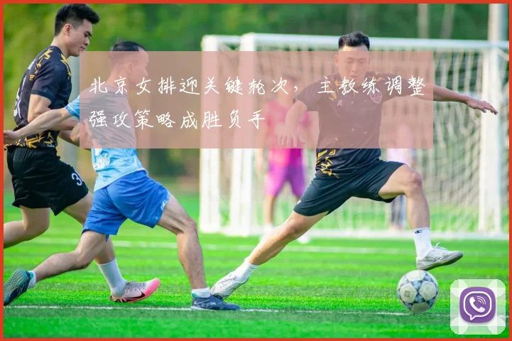 北京女排迎关键轮次，主教练调整强攻策略成胜负手