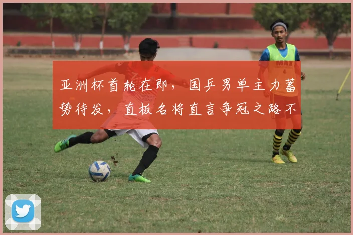 亚洲杯首轮在即，国乒男单主力蓄势待发，直板名将直言争冠之路不容松懈