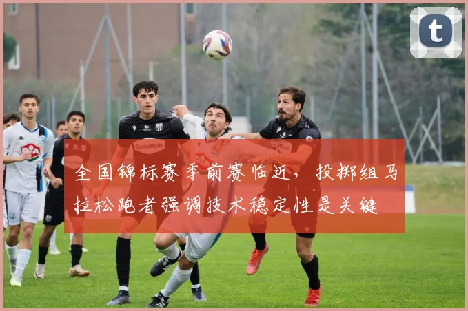 全国锦标赛季前赛临近，投掷组马拉松跑者强调技术稳定性是关键