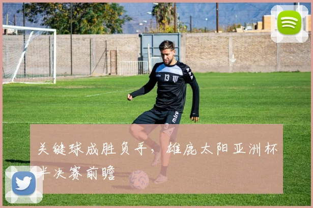 关键球成胜负手，雄鹿太阳亚洲杯半决赛前瞻