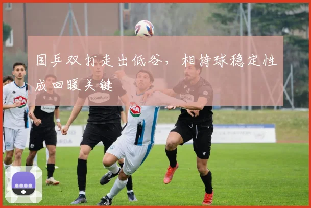 国乒双打走出低谷，相持球稳定性成回暖关键