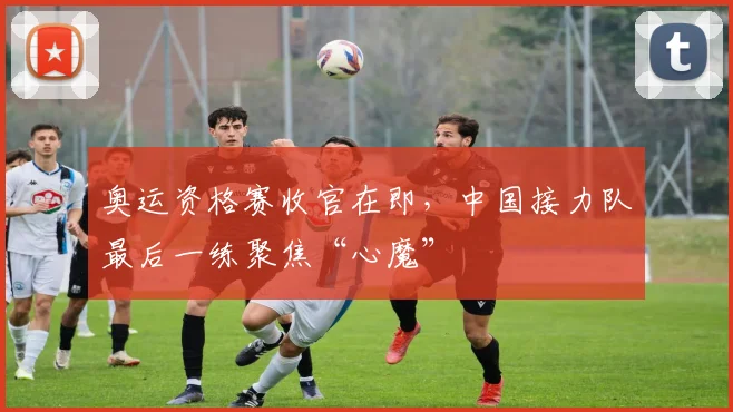 奥运资格赛收官在即，中国接力队最后一练聚焦“心魔”