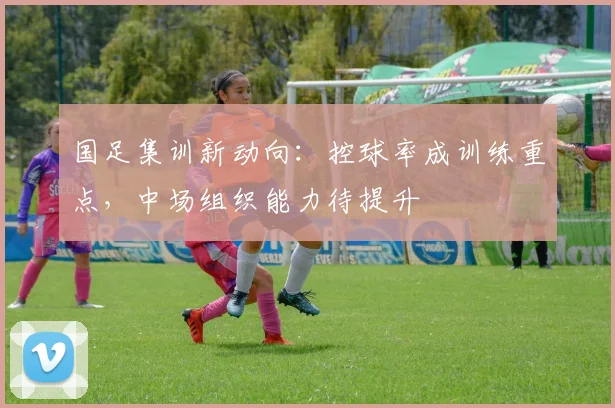 国足集训新动向：控球率成训练重点，中场组织能力待提升