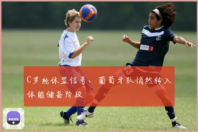 C罗轮休显信号，葡萄牙队悄然转入体能储备阶段