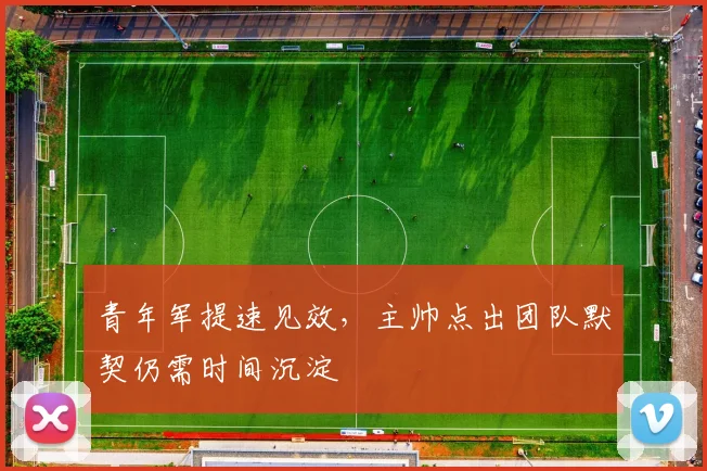 青年军提速见效，主帅点出团队默契仍需时间沉淀