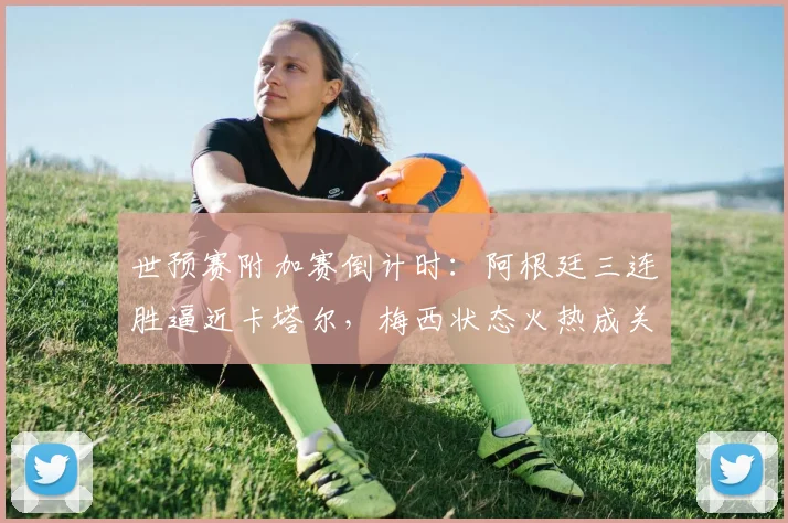 世预赛附加赛倒计时：阿根廷三连胜逼近卡塔尔，梅西状态火热成关键