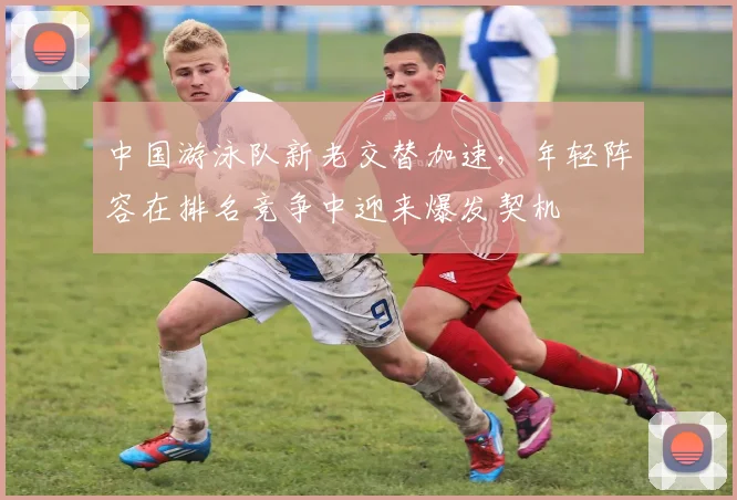 中国游泳队新老交替加速，年轻阵容在排名竞争中迎来爆发契机