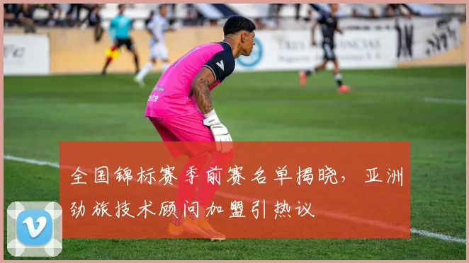 全国锦标赛季前赛名单揭晓，亚洲劲旅技术顾问加盟引热议