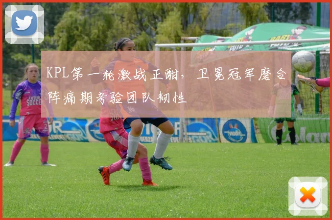KPL第一轮激战正酣，卫冕冠军磨合阵痛期考验团队韧性