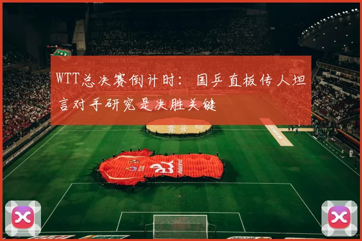 WTT总决赛倒计时：国乒直板传人坦言对手研究是决胜关键