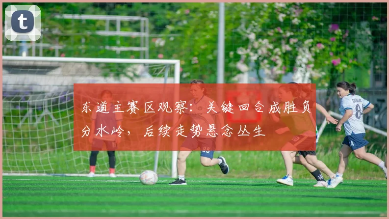 东道主赛区观察：关键回合成胜负分水岭，后续走势悬念丛生