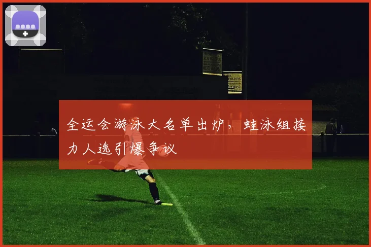 全运会游泳大名单出炉，蛙泳组接力人选引爆争议