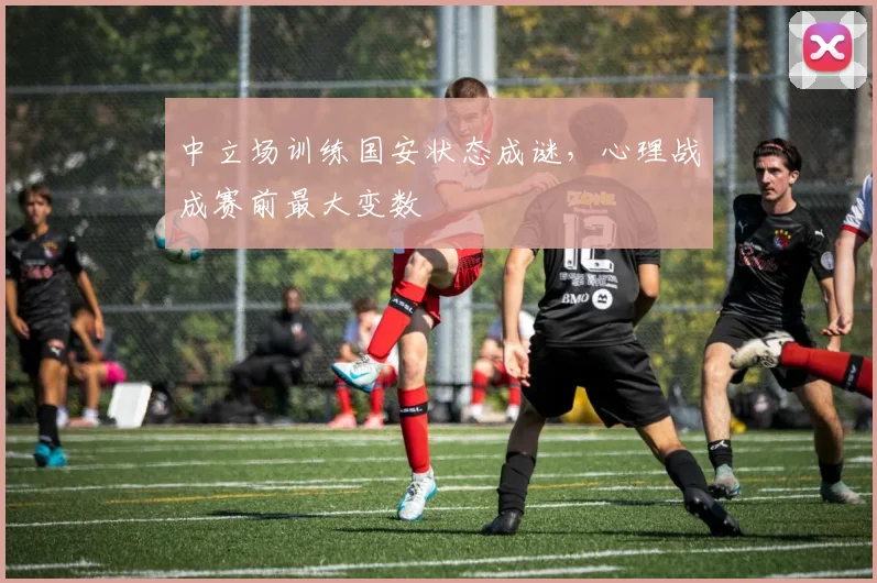 中立场训练国安状态成谜，心理战成赛前最大变数