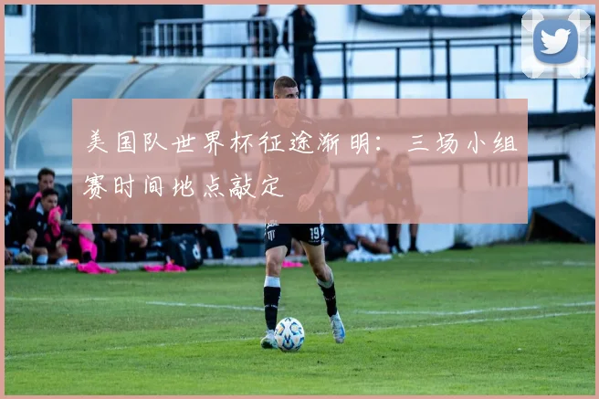 美国队世界杯征途渐明：三场小组赛时间地点敲定