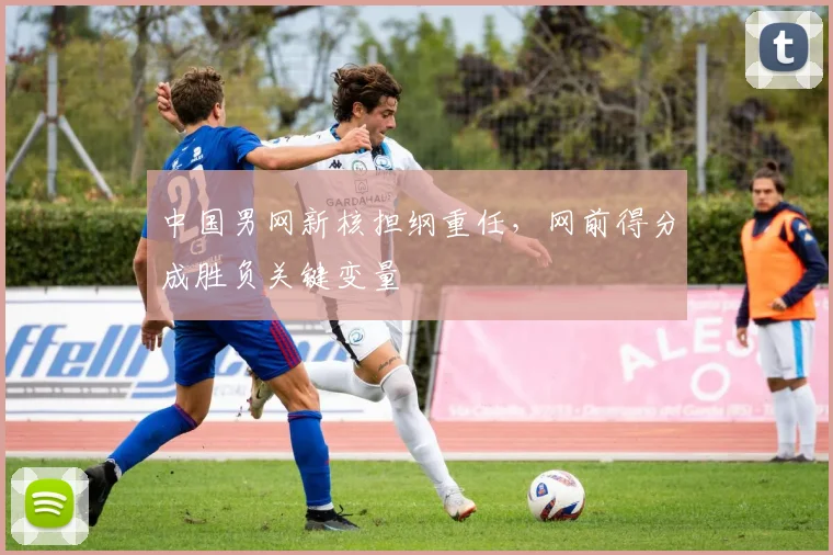 中国男网新核担纲重任，网前得分成胜负关键变量